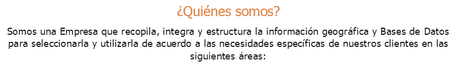 �Qui�nes somos?
Somos una Empresa que recopila, integra y estructura la informaci�n geogr�fica y Bases de Datos para seleccionarla y utilizarla de acuerdo a las necesidades espec�ficas de nuestros clientes en las siguientes �reas:
.
