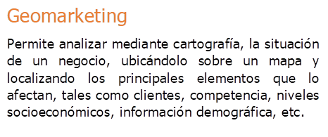 Geomarketing
Permite analizar mediante cartograf�a, la situaci�n de un negocio, ubic�ndolo sobre un mapa y localizando los principales elementos que lo afectan, tales como clientes, competencia, niveles socioecon�micos, informaci�n demogr�fica, etc.
